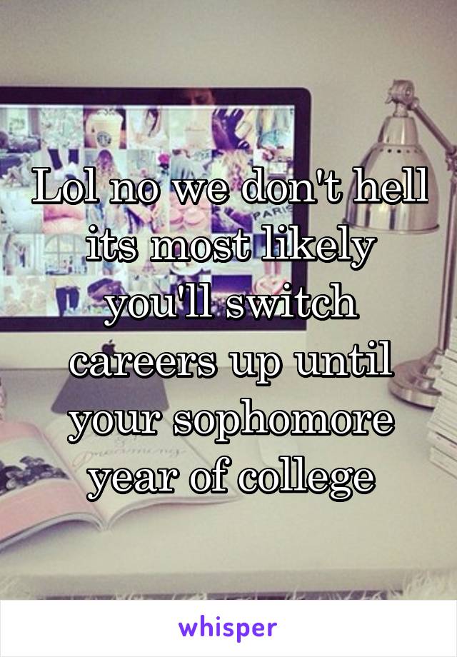 Lol no we don't hell its most likely you'll switch careers up until your sophomore year of college