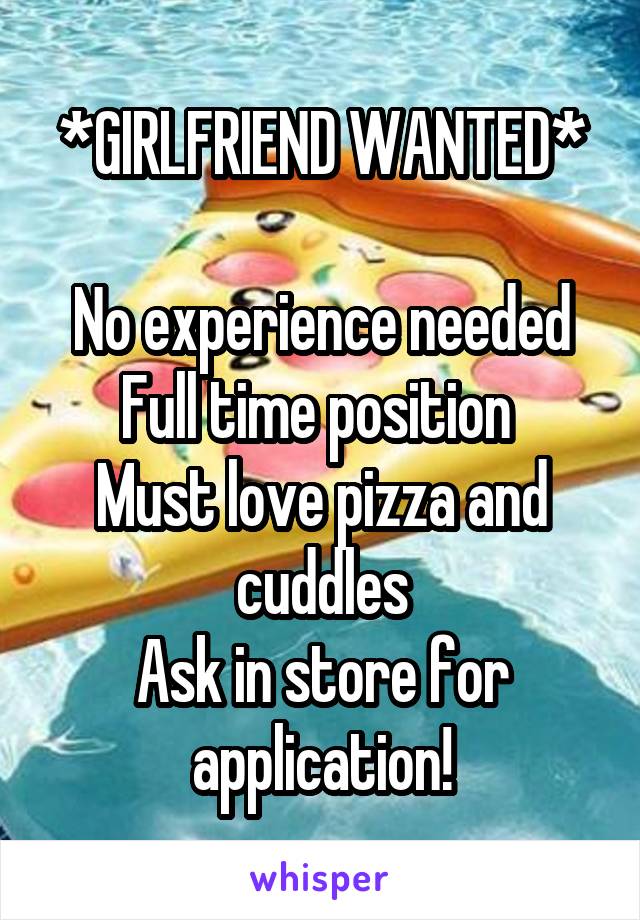 *GIRLFRIEND WANTED*

No experience needed
Full time position 
Must love pizza and cuddles
Ask in store for application!