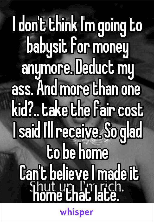 I don't think I'm going to babysit for money anymore. Deduct my ass. And more than one  kid?.. take the fair cost I said I'll receive. So glad to be home
 Can't believe I made it home that late. 