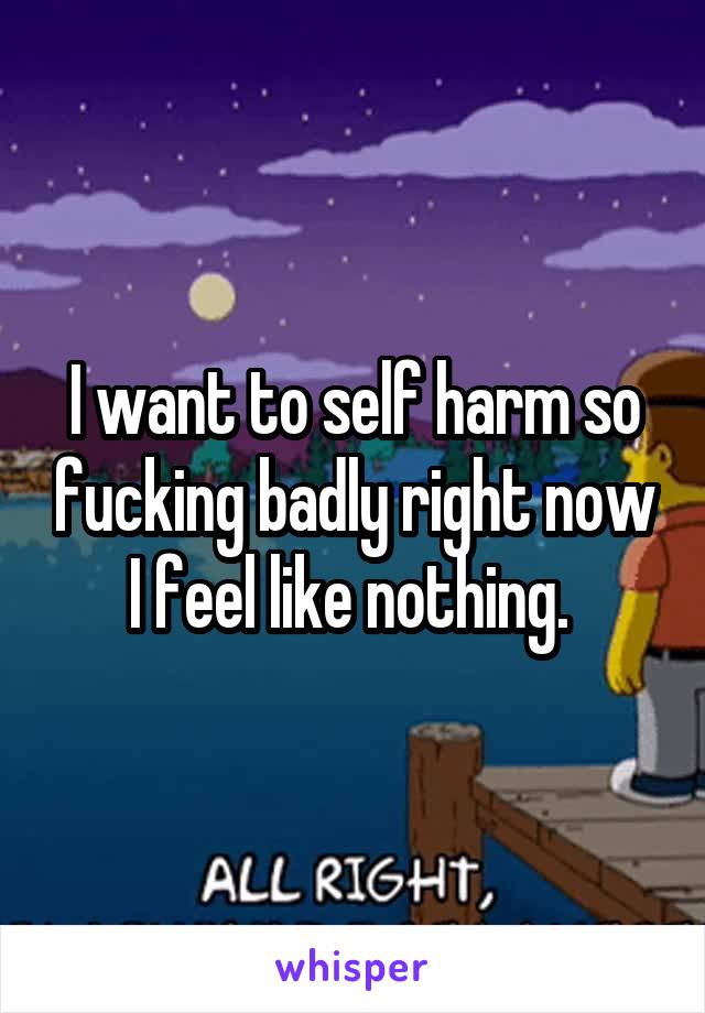I want to self harm so fucking badly right now I feel like nothing. 