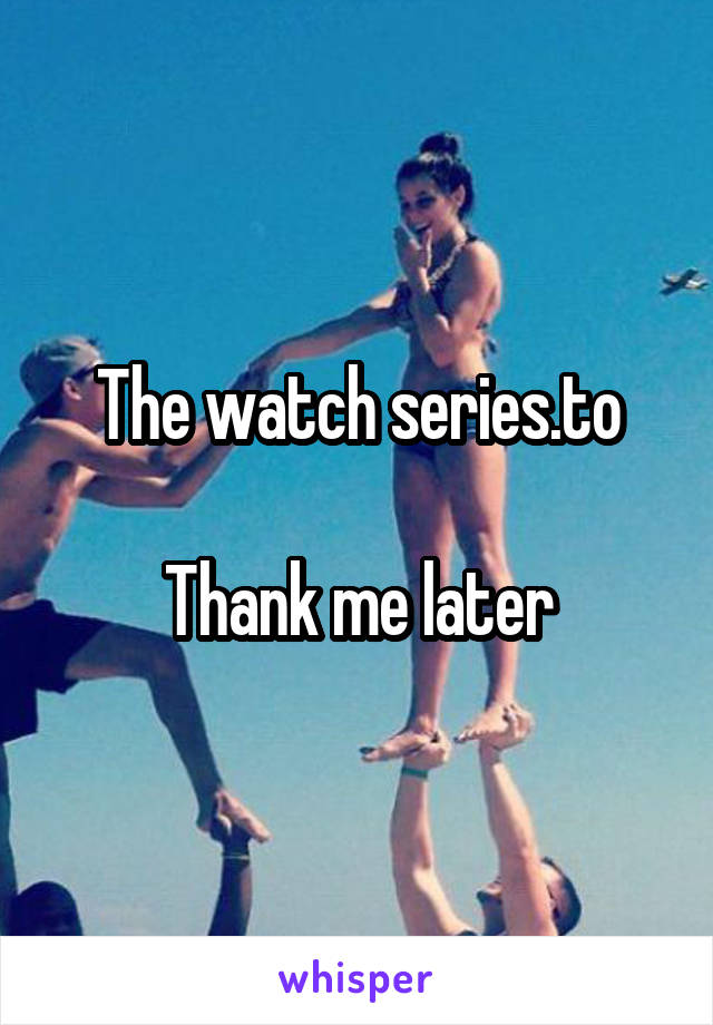 The watch series.to

Thank me later