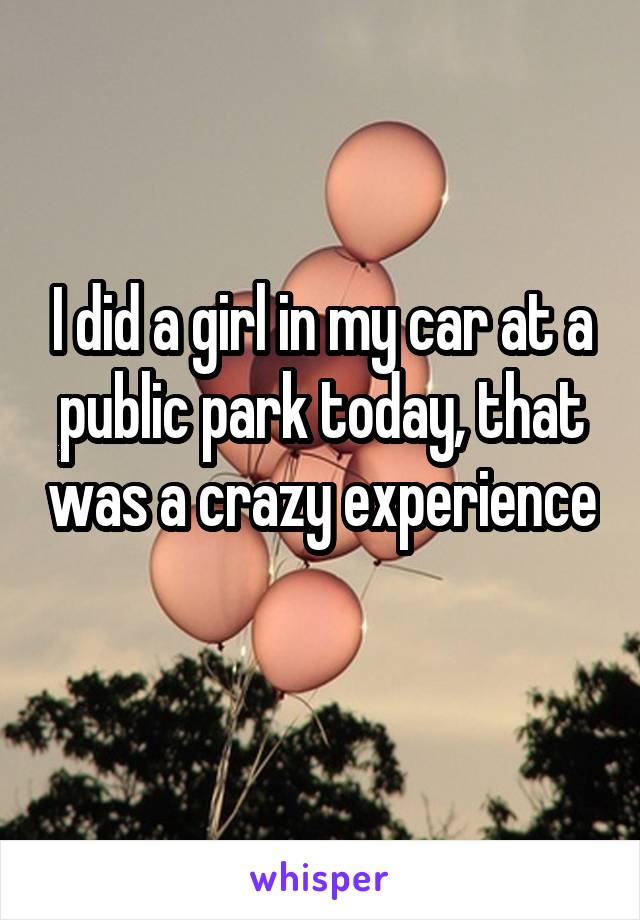 I did a girl in my car at a public park today, that was a crazy experience 