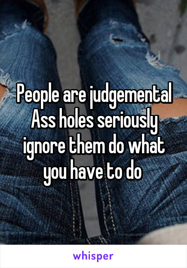 People are judgemental Ass holes seriously ignore them do what you have to do 