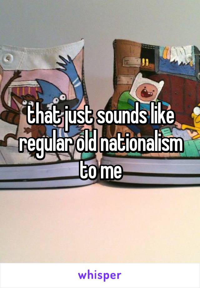 that just sounds like regular old nationalism to me