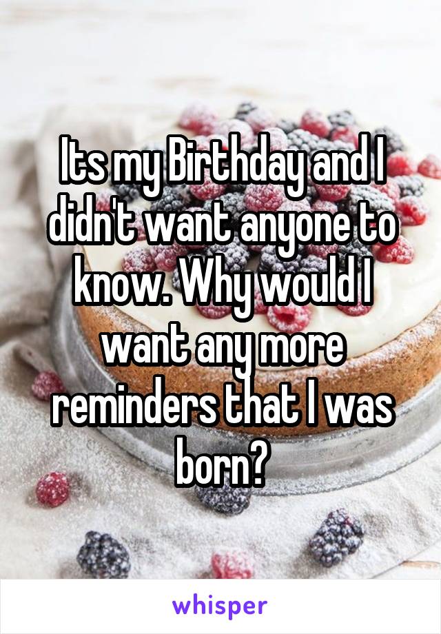Its my Birthday and I didn't want anyone to know. Why would I want any more reminders that I was born?