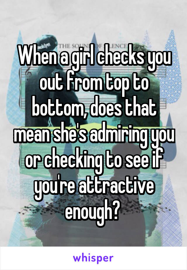 When a girl checks you out from top to bottom, does that mean she's admiring you or checking to see if you're attractive enough? 