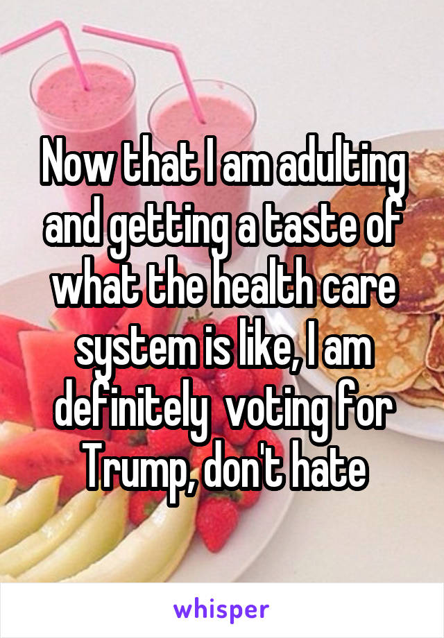 Now that I am adulting and getting a taste of what the health care system is like, I am definitely  voting for Trump, don't hate