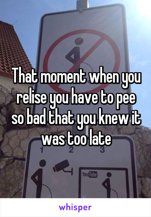That moment when you relise you have to pee so bad that you knew it was too late