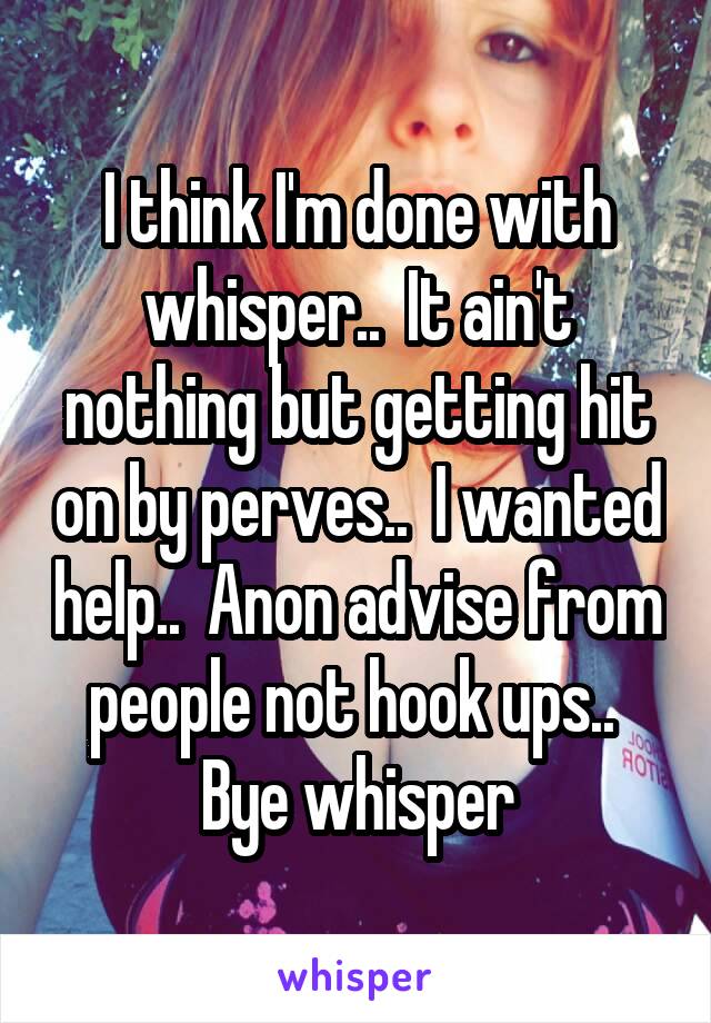 I think I'm done with whisper..  It ain't nothing but getting hit on by perves..  I wanted help..  Anon advise from people not hook ups..  Bye whisper