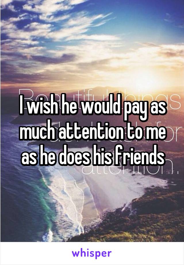 I wish he would pay as much attention to me as he does his friends