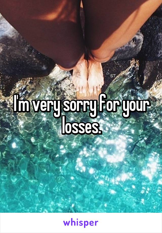 I'm very sorry for your losses.