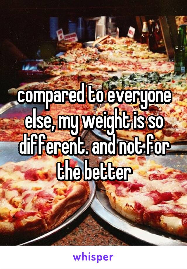 compared to everyone else, my weight is so different. and not for the better