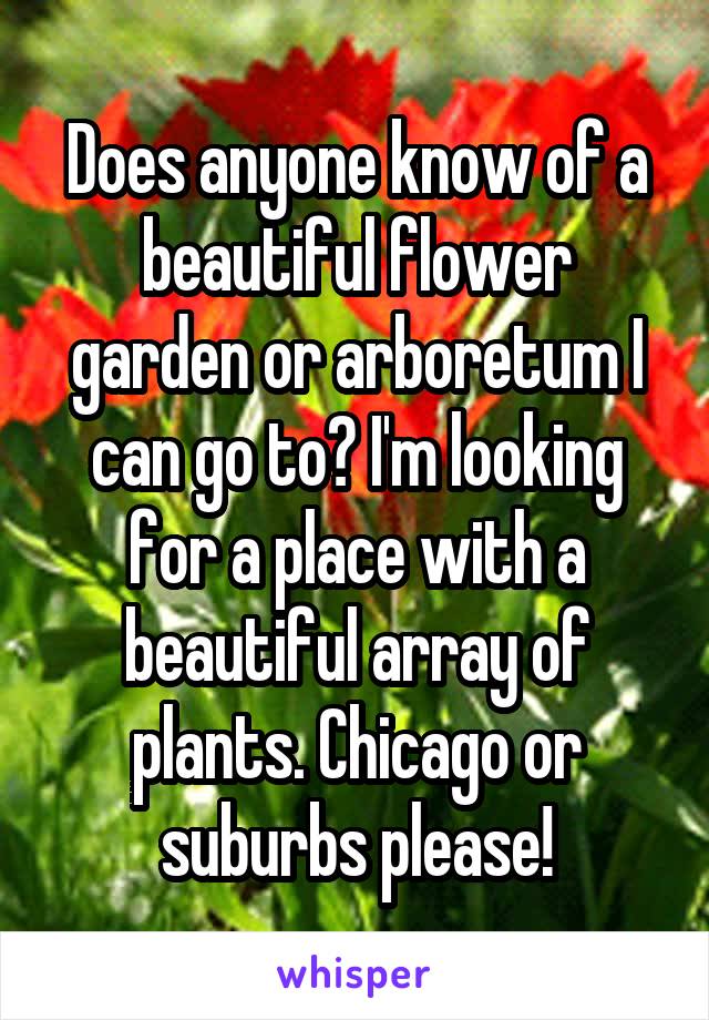 Does anyone know of a beautiful flower garden or arboretum I can go to? I'm looking for a place with a beautiful array of plants. Chicago or suburbs please!