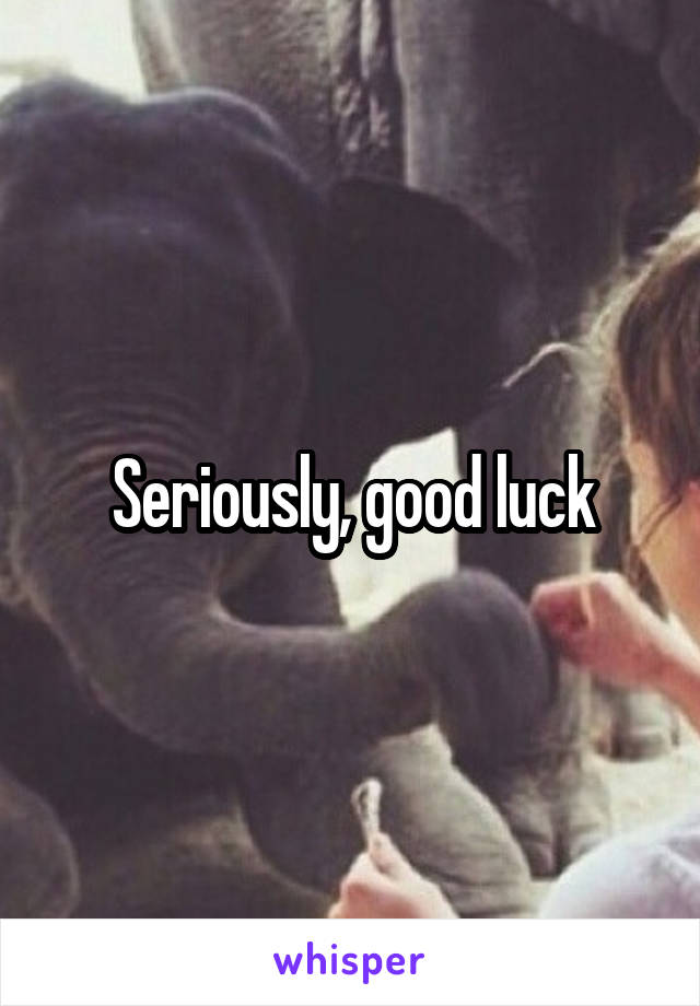 Seriously, good luck