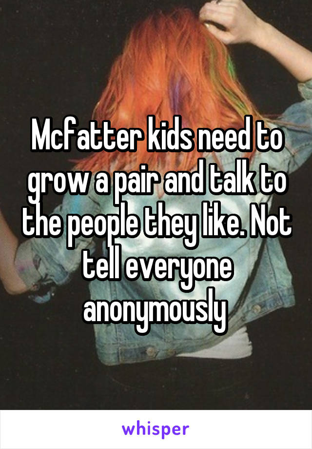 Mcfatter kids need to grow a pair and talk to the people they like. Not tell everyone anonymously 