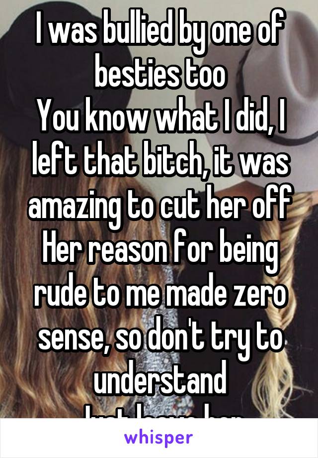 I was bullied by one of besties too
You know what I did, I left that bitch, it was amazing to cut her off
Her reason for being rude to me made zero sense, so don't try to understand
Just leave her