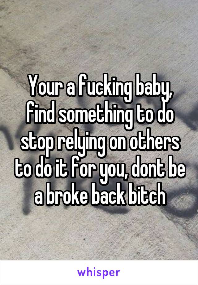 Your a fucking baby, find something to do stop relying on others to do it for you, dont be a broke back bitch