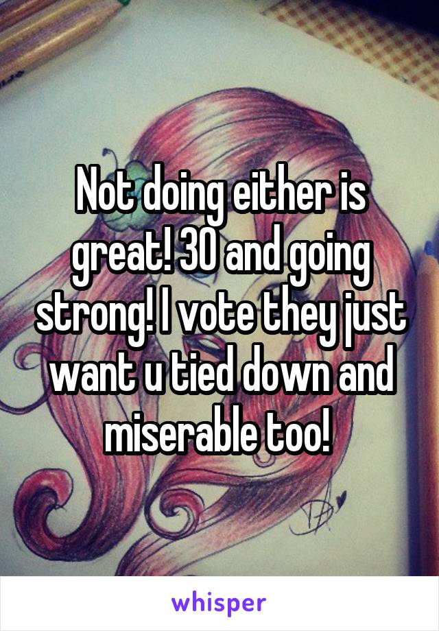 Not doing either is great! 30 and going strong! I vote they just want u tied down and miserable too! 