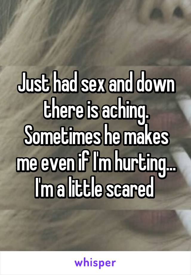 Just had sex and down there is aching. Sometimes he makes me even if I'm hurting... I'm a little scared 