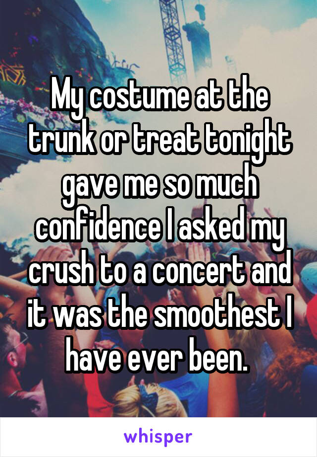 My costume at the trunk or treat tonight gave me so much confidence I asked my crush to a concert and it was the smoothest I have ever been. 