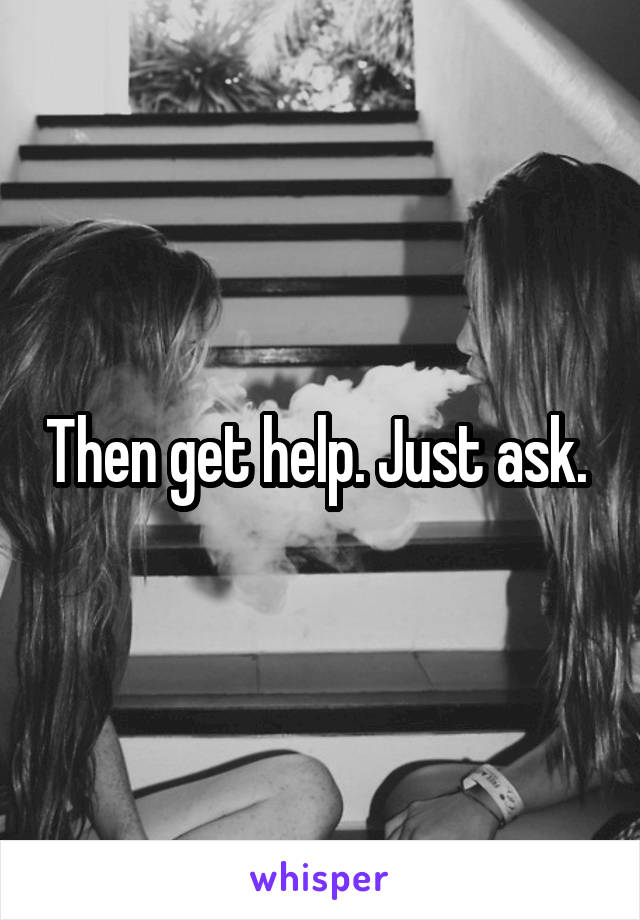Then get help. Just ask. 