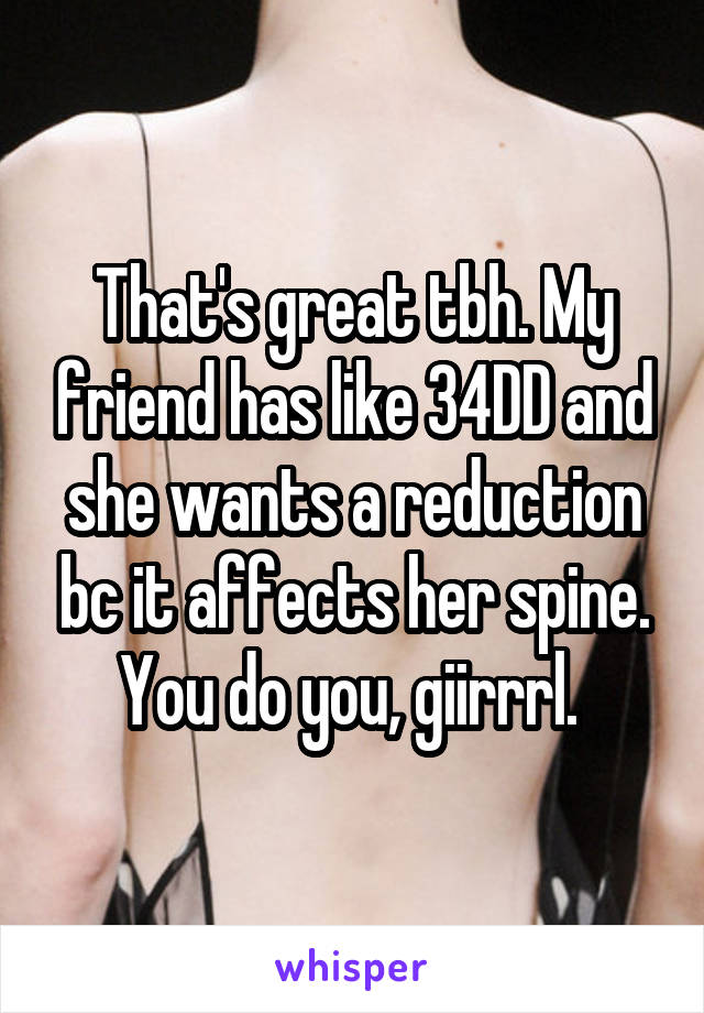 That's great tbh. My friend has like 34DD and she wants a reduction bc it affects her spine. You do you, giirrrl. 