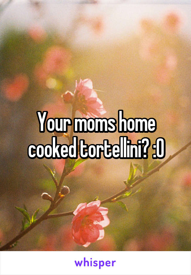 Your moms home cooked tortellini? :0