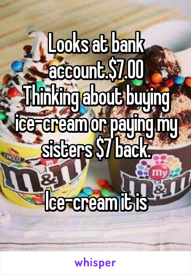 Looks at bank account.$7.00
Thinking about buying ice-cream or paying my sisters $7 back.

Ice-cream it is
