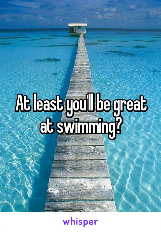 At least you'll be great at swimming?