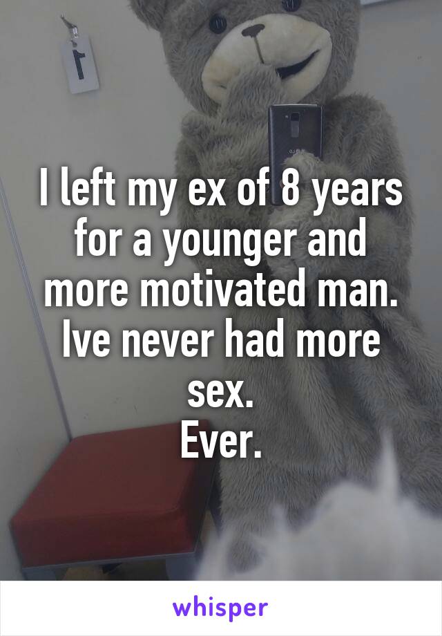 I left my ex of 8 years for a younger and more motivated man.
Ive never had more sex.
Ever.