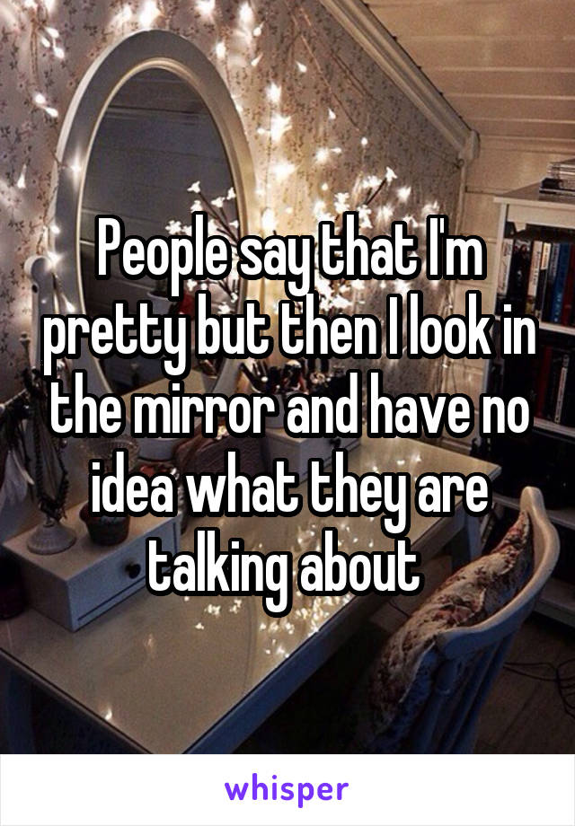 People say that I'm pretty but then I look in the mirror and have no idea what they are talking about 