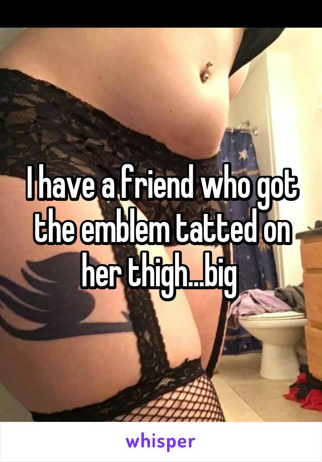 I have a friend who got the emblem tatted on her thigh...big 
