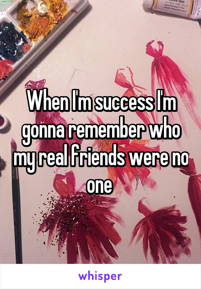 When I'm success I'm gonna remember who my real friends were no one 