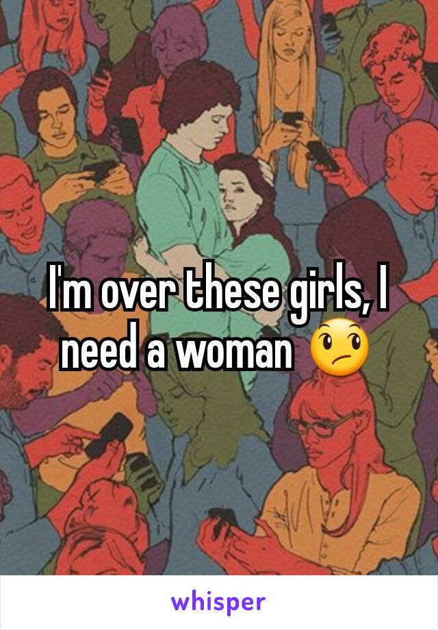 I'm over these girls, I need a woman 😞