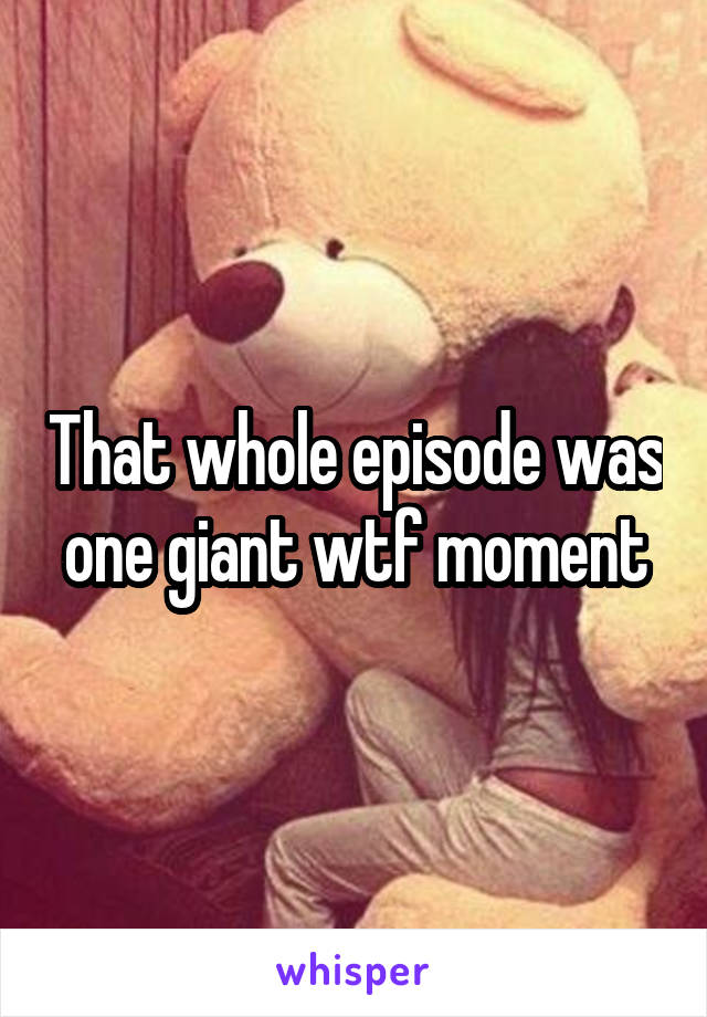 That whole episode was one giant wtf moment