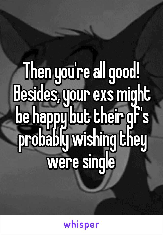 Then you're all good!  Besides, your exs might be happy but their gf's probably wishing they were single 