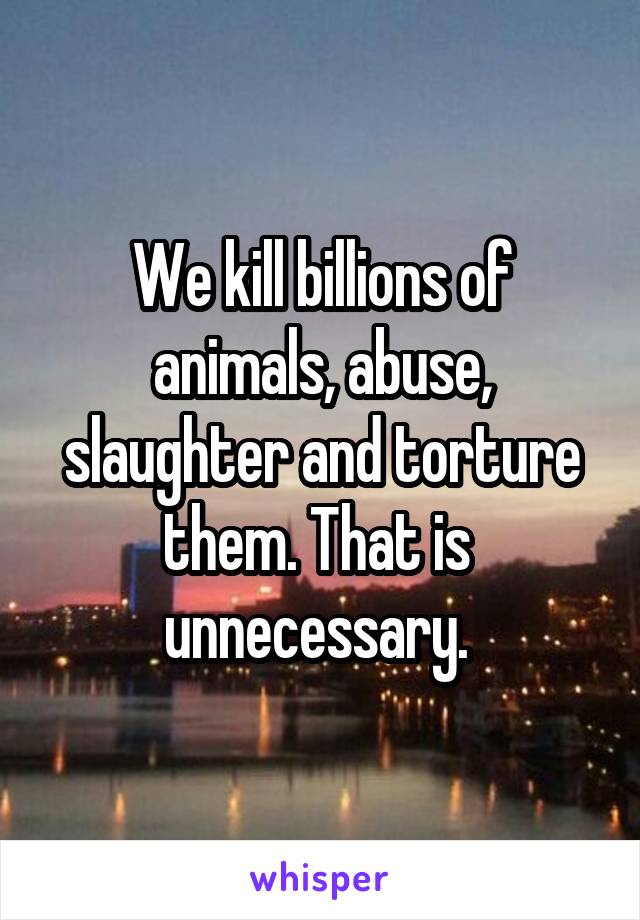 We kill billions of animals, abuse, slaughter and torture them. That is  unnecessary. 