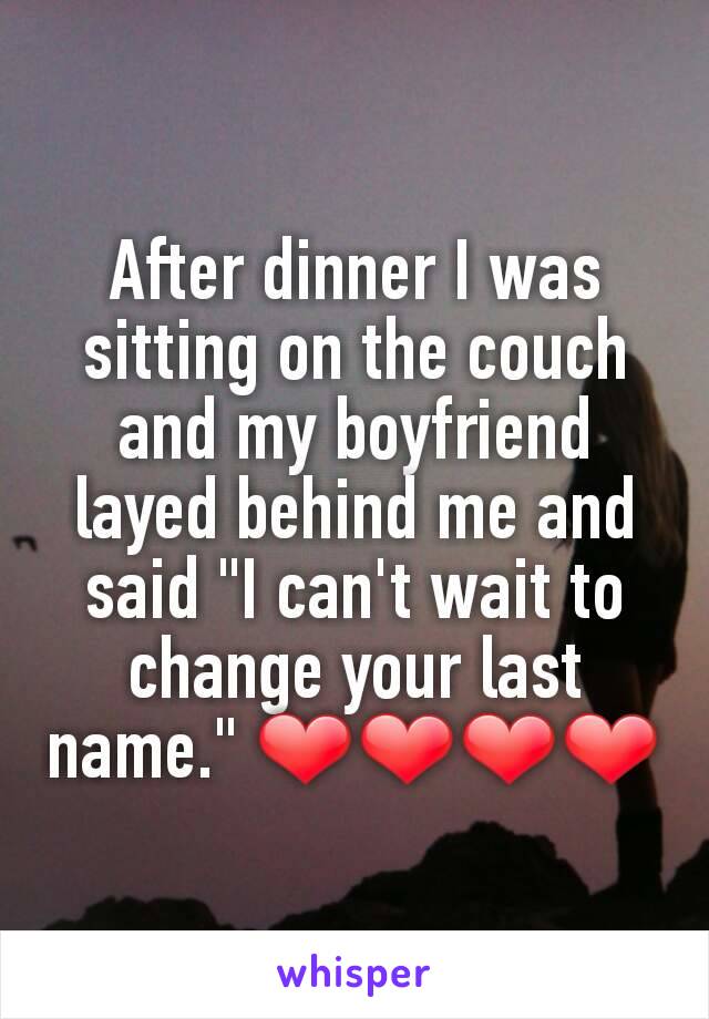 After dinner I was sitting on the couch and my boyfriend layed behind me and said "I can't wait to change your last name." ❤❤❤❤
