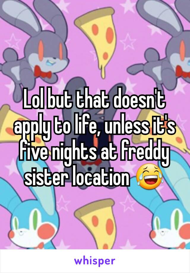 Lol but that doesn't apply to life, unless it's five nights at freddy sister location 😂