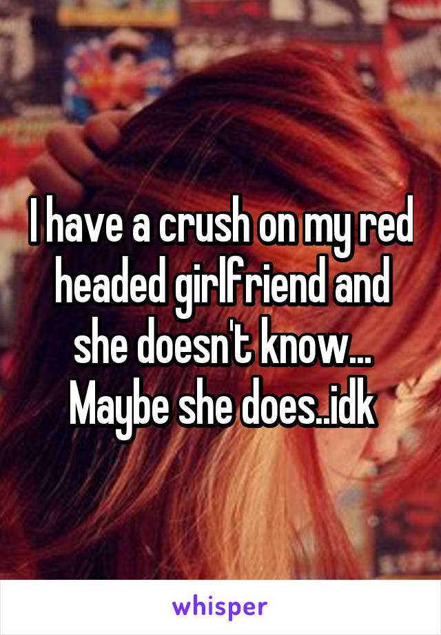 I have a crush on my red headed girlfriend and she doesn't know...
Maybe she does..idk