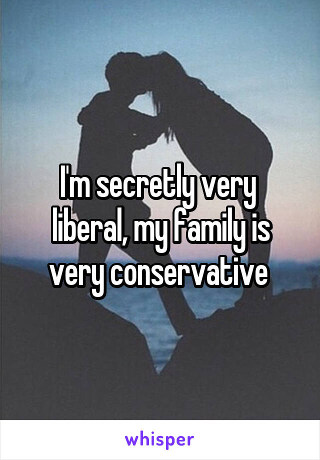 I'm secretly very  liberal, my family is very conservative 