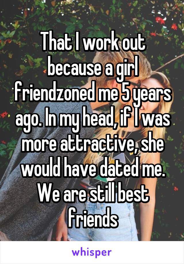 That I work out because a girl friendzoned me 5 years ago. In my head, if I was more attractive, she would have dated me. We are still best friends