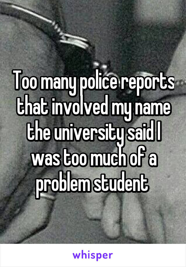 Too many police reports that involved my name the university said I was too much of a problem student 