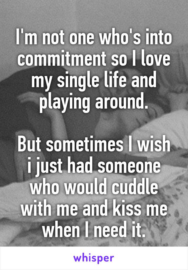 I'm not one who's into commitment so I love my single life and playing around.

But sometimes I wish i just had someone who would cuddle with me and kiss me when I need it.