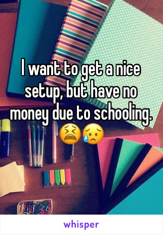 I want to get a nice setup, but have no money due to schooling. 😫😥