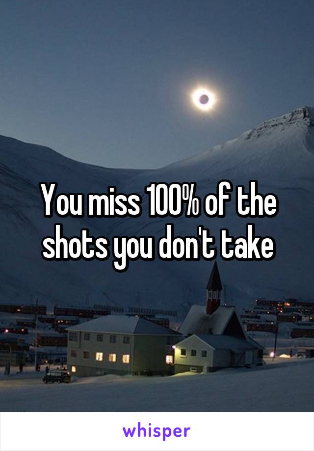 You miss 100% of the shots you don't take
