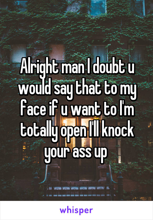 Alright man I doubt u would say that to my face if u want to I'm totally open I'll knock your ass up 