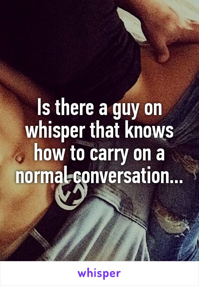 Is there a guy on whisper that knows how to carry on a normal conversation...