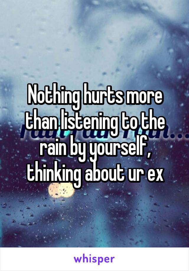 Nothing hurts more than listening to the rain by yourself, thinking about ur ex
