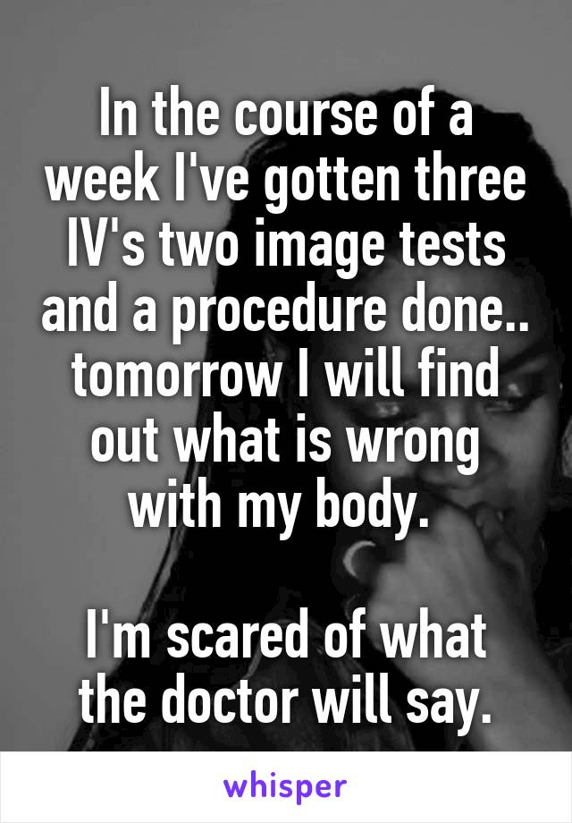 In the course of a week I've gotten three IV's two image tests and a procedure done.. tomorrow I will find out what is wrong with my body. 

I'm scared of what the doctor will say.